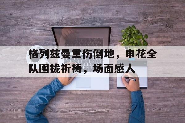 体育娱乐-格列兹曼重伤倒地，申花全队围拢祈祷，场面感人-体育娱乐