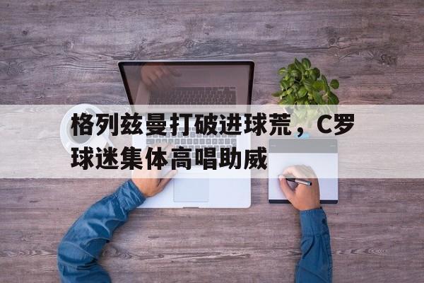 半岛体育app下载-格列兹曼打破进球荒，C罗球迷集体高唱助威-半岛体育app下载