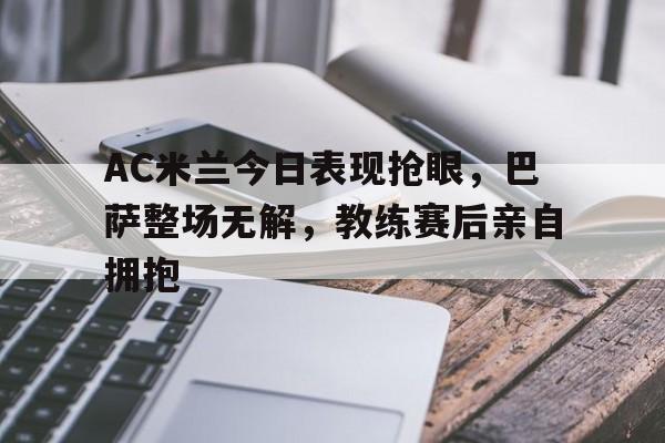 半岛体育app-AC米兰今日表现抢眼，巴萨整场无解，教练赛后亲自拥抱ac米兰大胜巴萨-半岛体育app