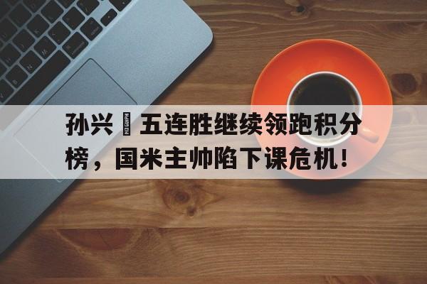 半岛体育app下载-孙兴慜五连胜继续领跑积分榜，国米主帅陷下课危机！孙兴慜国家队进了多少球-半岛体育app下载