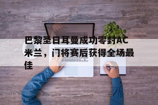 半岛体育app-巴黎圣日耳曼成功零封AC米兰，门将赛后获得全场最佳-半岛体育app