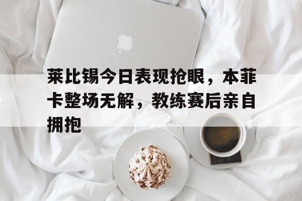 体育娱乐-莱比锡今日表现抢眼，本菲卡整场无解，教练赛后亲自拥抱-体育娱乐