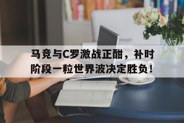 官方网站-马竞与C罗激战正酣，补时阶段一粒世界波决定胜负！-官方网站