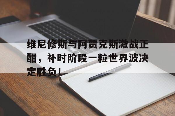 半岛体育app下载-维尼修斯与阿贾克斯激战正酣，补时阶段一粒世界波决定胜负！-半岛体育app下载