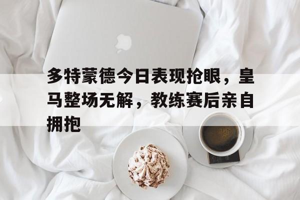 半岛体育app-多特蒙德今日表现抢眼，皇马整场无解，教练赛后亲自拥抱-半岛体育app