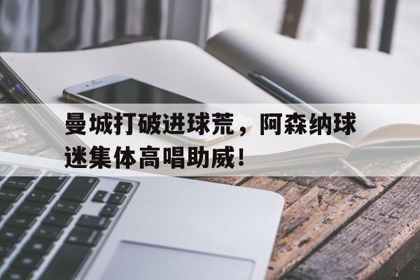 官方网站-曼城打破进球荒，阿森纳球迷集体高唱助威！-官方网站